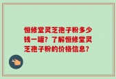 恒修堂灵芝孢子粉多少钱一罐？了解恒修堂灵芝孢子粉的价格信息？