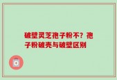 破壁灵芝孢子粉不？孢子粉破壳与破壁区别