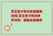 灵芝孢子粉对皮肤瘙痒功效(灵芝孢子粉的神奇功效：缓解皮肤瘙痒)