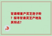 甘肃哪里产灵芝孢子粉？探寻甘肃灵芝产地及其特点？