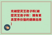 光破壁灵芝孢子粉(破壁灵芝孢子粉：拥有更高营养价值的健康选择)