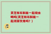 灵芝和石斛能一起烧水喝吗(灵芝和石斛能一起沏茶饮用吗？)