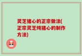 灵芝猪心的正宗做法(正宗灵芝炖猪心的制作方法)