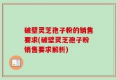 破壁灵芝孢子粉的销售要求(破壁灵芝孢子粉销售要求解析)