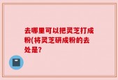 去哪里可以把灵芝打成粉(将灵芝研成粉的去处是？