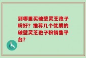 到哪里买破壁灵芝孢子粉好？推荐几个优质的破壁灵芝孢子粉销售平台？