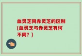 血灵芝同赤灵芝的区别(血灵芝与赤灵芝有何不同？)