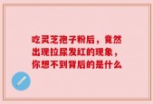 吃灵芝孢子粉后，竟然出现拉尿发红的现象，你想不到背后的是什么