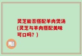 灵芝能否搭配羊肉煲汤(灵芝与羊肉搭配美味可口吗？)