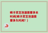蝎子灵芝泡酒需要多长时间(蝎子灵芝泡酒需要多久时间？)