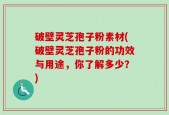 破壁灵芝孢子粉素材(破壁灵芝孢子粉的功效与用途，你了解多少？)