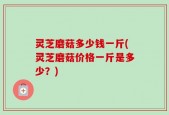 灵芝磨菇多少钱一斤(灵芝磨菇价格一斤是多少？)