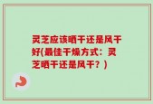 灵芝应该晒干还是风干好(最佳干燥方式：灵芝晒干还是风干？)