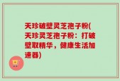 天珍破壁灵芝孢子粉(天珍灵芝孢子粉：打破壁取精华，健康生活加速器)