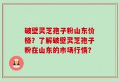 破壁灵芝孢子粉山东价格？了解破壁灵芝孢子粉在山东的市场行情？