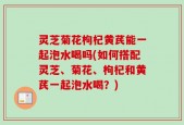 灵芝菊花枸杞黄芪能一起泡水喝吗(如何搭配灵芝、菊花、枸杞和黄芪一起泡水喝？)