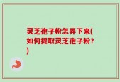 灵芝孢子粉怎弄下来(如何提取灵芝孢子粉？)