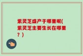 紫灵芝盛产于哪里呢(紫灵芝主要生长在哪里？)