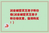 润业破壁灵芝孢子粉价格(润业破壁灵芝孢子粉价格优惠，值得购买！)