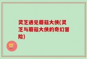 灵芝遇见蘑菇大侠(灵芝与蘑菇大侠的奇幻冒险)