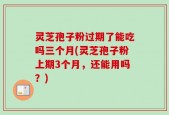 灵芝孢子粉过期了能吃吗三个月(灵芝孢子粉上期3个月，还能用吗？)