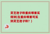 灵芝孢子粉重庆哪里买得到(在重庆哪里可买到灵芝孢子粉？)