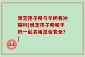 灵芝孢子粉与羊奶有冲突吗(灵芝孢子粉和羊奶一起食用是否安全？)