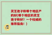 灵芝孢子粉哪个地区产的好(哪个地区的灵芝孢子粉好？一个权威的推荐指南！)