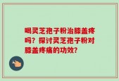 喝灵芝孢子粉治膝盖疼吗？探讨灵芝孢子粉对膝盖疼痛的功效？