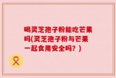 喝灵芝孢子粉能吃芒果吗(灵芝孢子粉与芒果一起食用安全吗？)