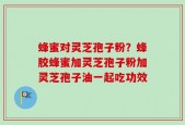 蜂蜜对灵芝孢子粉？蜂胶蜂蜜加灵芝孢子粉加灵芝孢子油一起吃功效
