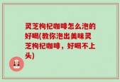灵芝枸杞咖啡怎么泡的好喝(教你泡出美味灵芝枸杞咖啡，好喝不上头)