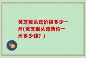 灵芝猴头菇价格多少一斤(灵芝猴头菇售价一斤多少钱？)