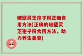 破壁灵芝孢子粉正确食用方法(正确的破壁灵芝孢子粉食用方法，助力养生美容)
