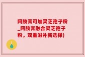阿胶膏可加灵芝孢子粉_阿胶膏融合灵芝孢子粉，双重滋补新选择)