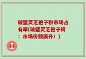 破壁灵芝孢子粉市场占有率(破壁灵芝孢子粉：市场份额飙升！)
