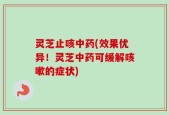 灵芝止咳中药(效果优异！灵芝中药可缓解咳嗽的症状)