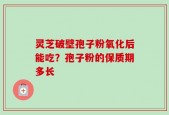灵芝破壁孢子粉氧化后能吃？孢子粉的保质期多长