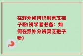 在野外如何识别灵芝孢子粉(初学者必备：如何在野外分辨灵芝孢子粉)
