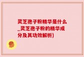 灵芝孢子粉精华是什么_灵芝孢子粉的精华成分及其功效解析)