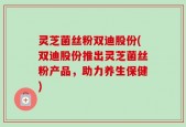 灵芝菌丝粉双迪股份(双迪股份推出灵芝菌丝粉产品，助力养生保健)