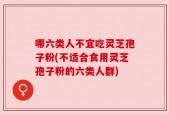 哪六类人不宜吃灵芝孢子粉(不适合食用灵芝孢子粉的六类人群)