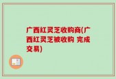 广西红灵芝收购商(广西红灵芝被收购 完成交易)