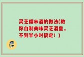 灵芝糯米酒的做法(教你自制美味灵芝酒皇，不到半小时搞定！)