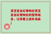 灵芝百合红枣枸杞灵芝百合红枣枸杞的营养组合，让你爱上滋补汤品)