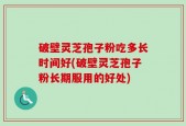 破壁灵芝孢子粉吃多长时间好(破壁灵芝孢子粉长期服用的好处)