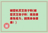 破壁机灵芝孢子粉(破壁灵芝孢子粉：提高健康免疫力，回馈身体健康！)