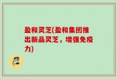 盈和灵芝(盈和集团推出新品灵芝，增强免疫力)
