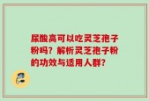 尿酸高可以吃灵芝孢子粉吗？解析灵芝孢子粉的功效与适用人群？
