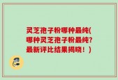 灵芝孢子粉哪种最纯(哪种灵芝孢子粉最纯？最新评比结果揭晓！)